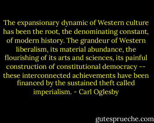 The expansionary dynamic of Western culture has been the root, the denominating constant, of modern history. The grandeur of Western liberalism, its material abundance, the flourishing of its arts and sciences, its painful construction of constitutional democracy -- these interconnected achievements have been financed by the sustained theft called imperialism. - Carl Oglesby