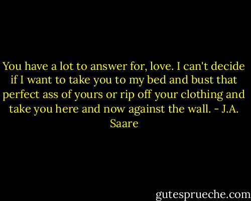 You have a lot to answer for, love. I can't decide if I want to take you to my bed and bust that perfect ass of yours or rip off your clothing and take you here and now against the wall. - J.A. Saare