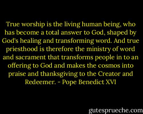 True worship is the living human being, who has become a total answer to God, shaped by God's healing and transforming word. And true priesthood is therefore the ministry of word and sacrament that transforms people in to an offering to God and makes the cosmos into praise and thanksgiving to the Creator and Redeemer. - Pope Benedict XVI