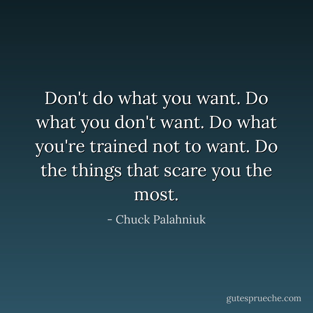 Don't do what you want. Do what you don't want. Do what you're trained not to want. Do the things that scare you the most. - Chuck Palahniuk