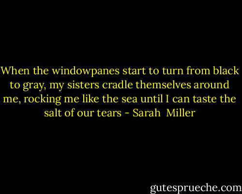 When the windowpanes start to turn from black to gray, my sisters cradle themselves around me, rocking me like the sea until I can taste the salt of our tears - Sarah  Miller