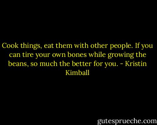 Cook things, eat them with other people. If you can tire your own bones while growing the beans, so much the better for you. - Kristin Kimball