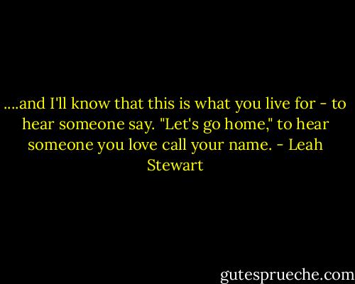 ....and I'll know that this is what you live for - to hear someone say. "Let's go home," to hear someone you love call your name. - Leah Stewart
