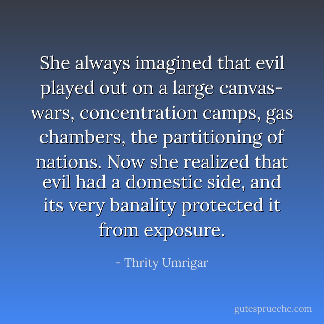 She always imagined that evil played out on a large canvas- wars, concentration camps, gas chambers, the partitioning of nations. Now she realized that evil had a domestic side, and its very banality protected it from exposure. - Thrity Umrigar