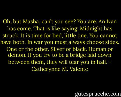 Oh, but Masha, can’t you see? You are. An Ivan has come. That is like saying, Midnight has struck. It is time for bed, little one. You cannot have both. In war you must always choose sides. One or the other. Silver or black. Human or demon. If you try to be a bridge laid down between them, they will tear you in half. - Catherynne M. Valente