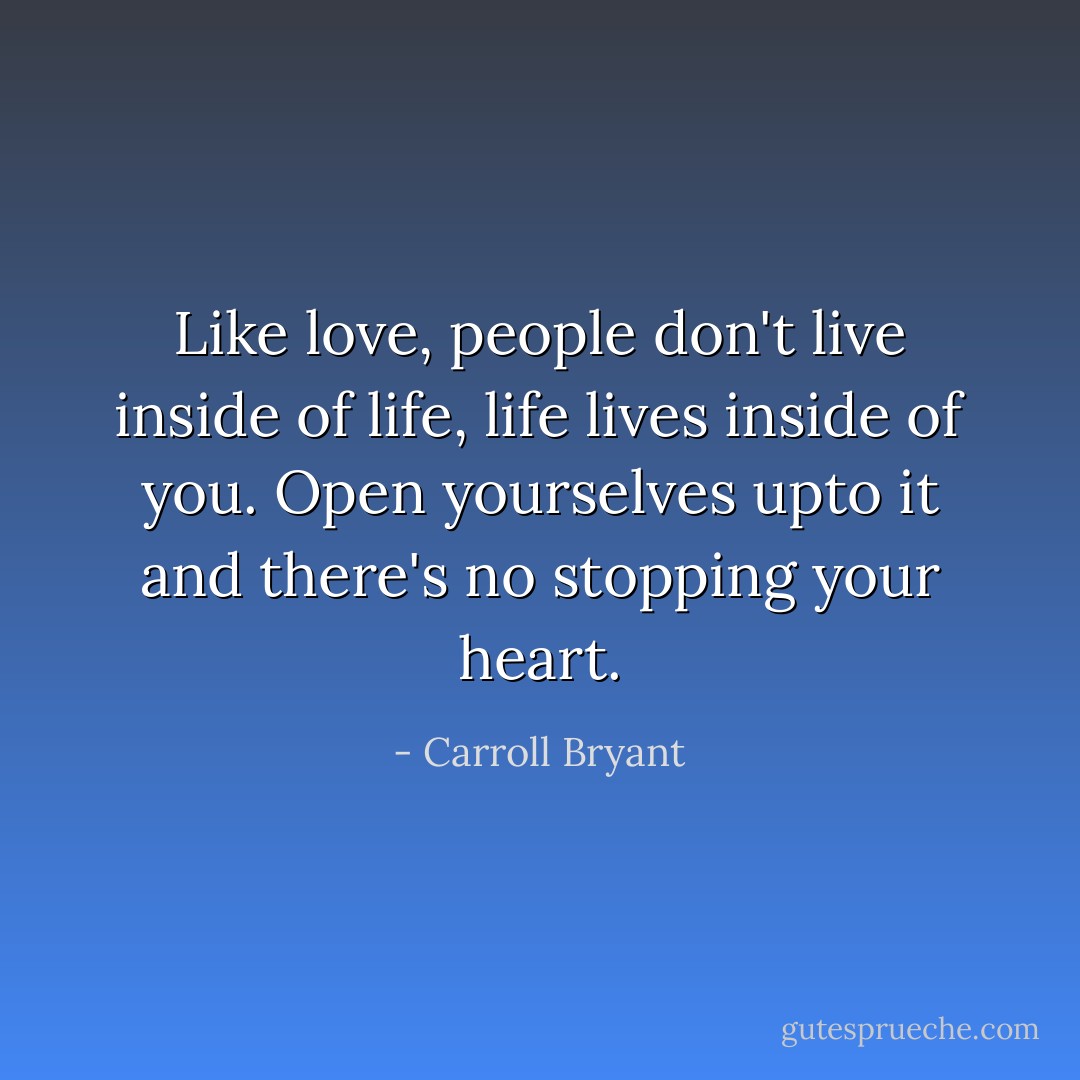 Like love, people don't live inside of life, life lives inside of you. Open yourselves upto it and there's no stopping your heart. - Carroll Bryant