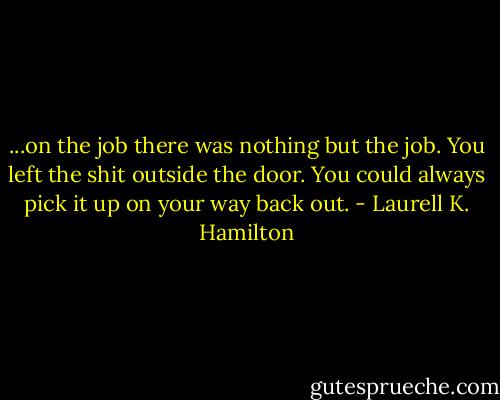...on the job there was nothing but the job. You left the shit outside the door. You could always pick it up on your way back out. - Laurell K. Hamilton