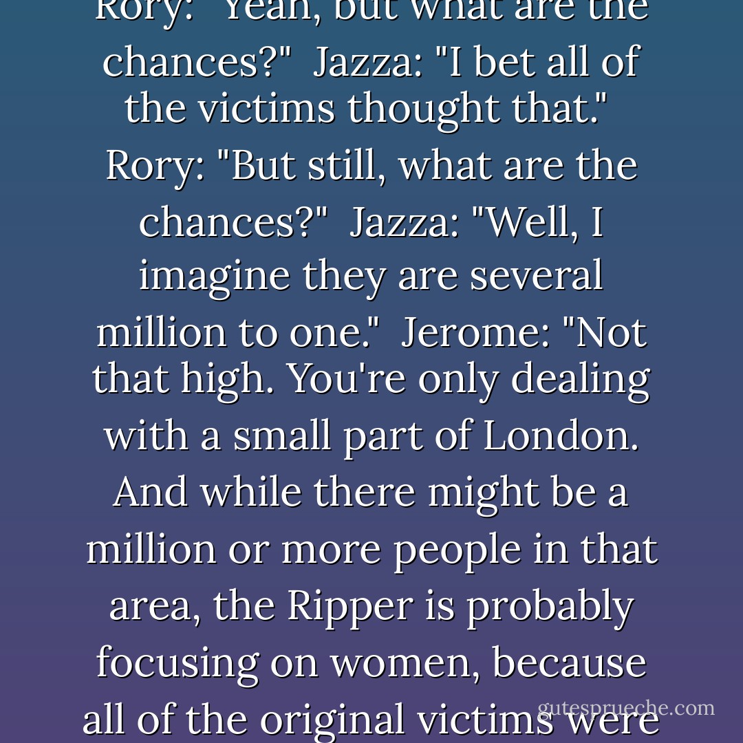 Rory: "People are being serious."<br /><br />Jazza: "There's a serial killer out there. Of course people are being serious."<br /><br />Rory: "Yeah, but what are the chances?"<br /><br />Jazza: "I bet all of the victims thought that."<br /><br />Rory: "But still, what are the chances?"<br /><br />Jazza: "Well, I imagine they are several million to one."<br /><br />Jerome: "Not that high. You're only dealing with a small part of London. And while there might be a million or more people in that area, the Ripper is probably focusing on women, because all of the original victims were women. So halve that--"<br /><br />Jazza: "You really need another hobby. - Maureen Johnson