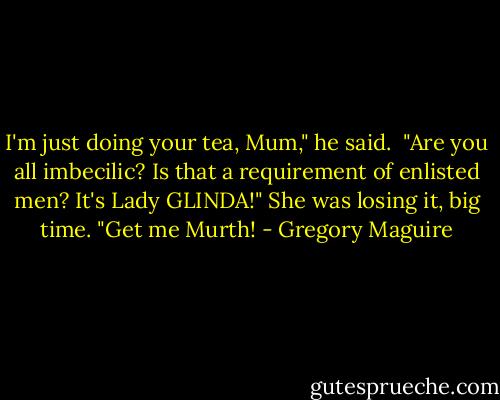 I'm just doing your tea, Mum," he said.<br /> "Are you all imbecilic? Is that a requirement of enlisted men? It's Lady GLINDA!" She was losing it, big time. "Get me Murth! - Gregory Maguire