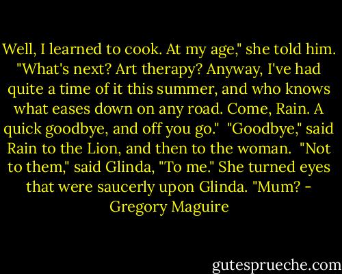 Well, I learned to cook. At my age," she told him. "What's next? Art therapy? Anyway, I've had quite a time of it this summer, and who knows what eases down on any road. Come, Rain. A quick goodbye, and off you go."<br /> "Goodbye," said Rain to the Lion, and then to the woman.<br /> "Not to them," said Glinda, "To me."<br />She turned eyes that were saucerly upon Glinda. "Mum? - Gregory Maguire