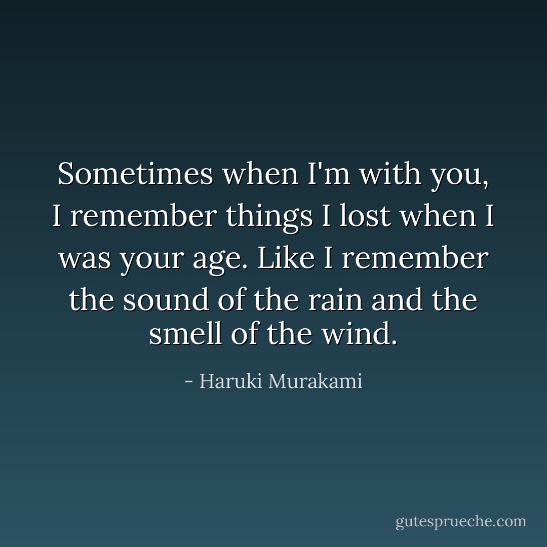 Sometimes when I'm with you, I remember things I lost when I was your age. Like I remember the sound of the rain and the smell of the wind. - Haruki Murakami