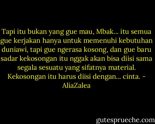 Tapi itu bukan yang gue mau, Mbak... itu semua gue kerjakan hanya untuk memenuhi kebutuhan duniawi, tapi gue ngerasa kosong, dan gue baru sadar kekosongan itu nggak akan bisa diisi sama segala sesuatu yang sifatnya material. Kekosongan itu harus diisi dengan... cinta. - AliaZalea
