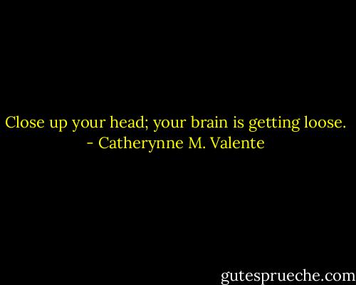 Close up your head; your brain is getting loose. - Catherynne M. Valente