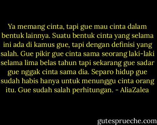 Ya memang cinta, tapi gue mau cinta dalam bentuk lainnya. Suatu bentuk cinta yang selama ini ada di kamus gue, tapi dengan definisi yang salah. Gue pikir gue cinta sama seorang laki-laki selama lima belas tahun tapi sekarang gue sadar gue nggak cinta sama dia. Separo hidup gue sudah habis hanya untuk menunggu cinta orang itu. Gue sudah salah perhitungan. - AliaZalea
