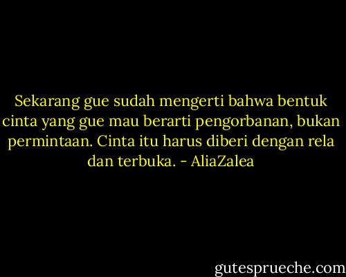 Sekarang gue sudah mengerti bahwa bentuk cinta yang gue mau berarti pengorbanan, bukan permintaan. Cinta itu harus diberi dengan rela dan terbuka. - AliaZalea