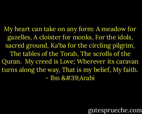 My heart can take on any form:<br />A meadow for gazelles,<br />A cloister for monks,<br />For the idols, sacred ground,<br />Ka'ba for the circling pilgrim,<br />The tables of the Torah,<br />The scrolls of the Quran.<br /><br />My creed is Love;<br />Wherever its caravan turns along the way,<br />That is my belief,<br />My faith. - Ibn 'Arabi