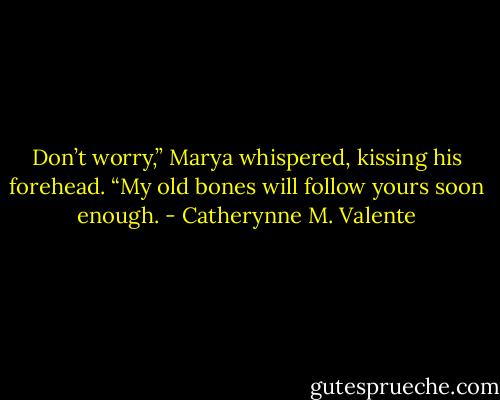 Don’t worry,” Marya whispered, kissing his forehead. “My old bones will follow yours soon enough. - Catherynne M. Valente