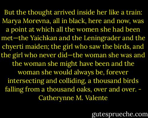 But the thought arrived inside her like a train: Marya Morevna, all in black, here and now, was a point at which all the women she had been met—the Yaichkan and the Leningrader and the chyerti maiden; the girl who saw the birds, and the girl who never did—the woman she was and the woman she might have been and the woman she would always be, forever intersecting and colliding, a thousand birds falling from a thousand oaks, over and over. - Catherynne M. Valente