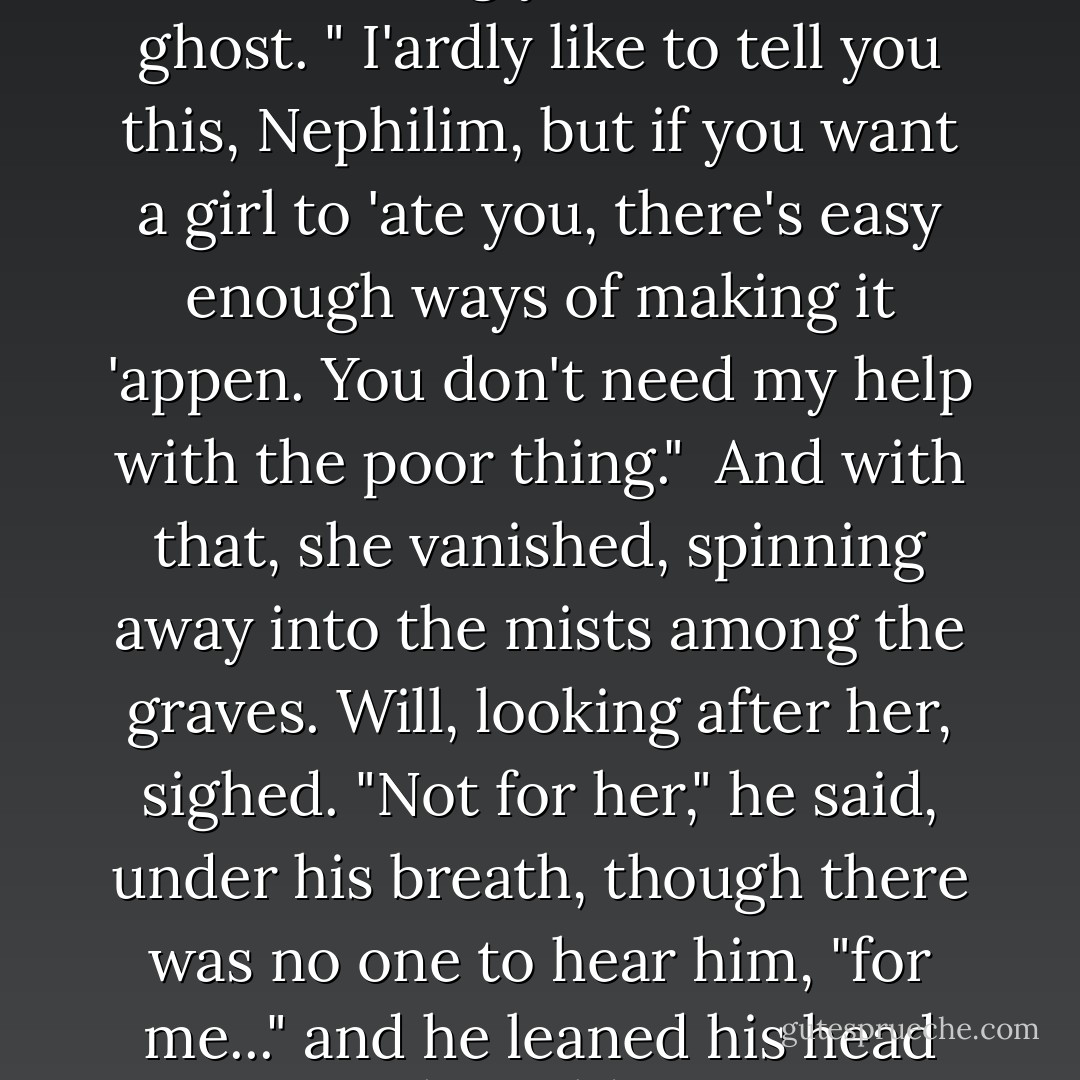 She made a snorting noise, astonishingly human for a ghost. " I'ardly like to tell you this, Nephilim, but if you want a girl to 'ate you, there's easy enough ways of making it 'appen.<br />You don't need my help with the poor thing."<br /> And with that, she vanished, spinning away into the mists among the graves. Will, looking after her, sighed. "Not for her," he said, under his breath, though there was no one to hear him, "for me..." and he leaned his head against the cold iron gate. - Cassandra Clare