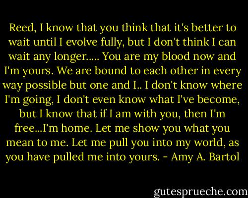 Reed, I know that you think that it's better to wait until I evolve fully, but I don't think I can wait any longer..... You are my blood now and I'm yours. We are bound to each other in every way possible but one and I.. I don't know where I'm going, I don't even know what I've become, but I know that if I am with you, then I'm free...I'm home. Let me show you what you mean to me. Let me pull you into my world, as you have pulled me into yours. - Amy A. Bartol