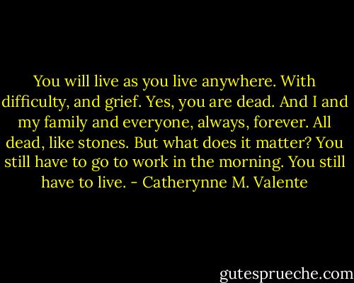 You will live as you live anywhere. With difficulty, and grief. Yes, you are dead. And I and my family and everyone, always, forever. All dead, like stones. But what does it matter? You still have to go to work in the morning. You still have to live. - Catherynne M. Valente