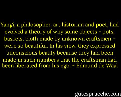 Yangi, a philosopher, art historian and poet, had evolved a theory of why some objects - pots, baskets, cloth made by unknown craftsmen - were so beautiful. In his view, they expressed unconscious beauty because they had been made in such numbers that the craftsman had been liberated from his ego. - Edmund de Waal