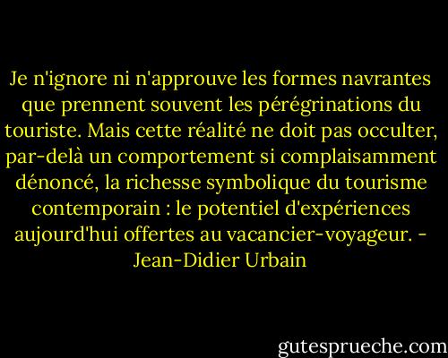 Je n'ignore ni n'approuve les formes navrantes que prennent souvent les pérégrinations du touriste. Mais cette réalité ne doit pas occulter, par-delà un comportement si complaisamment dénoncé, la richesse symbolique du tourisme contemporain : le potentiel d'expériences aujourd'hui offertes au vacancier-voyageur. - Jean-Didier Urbain