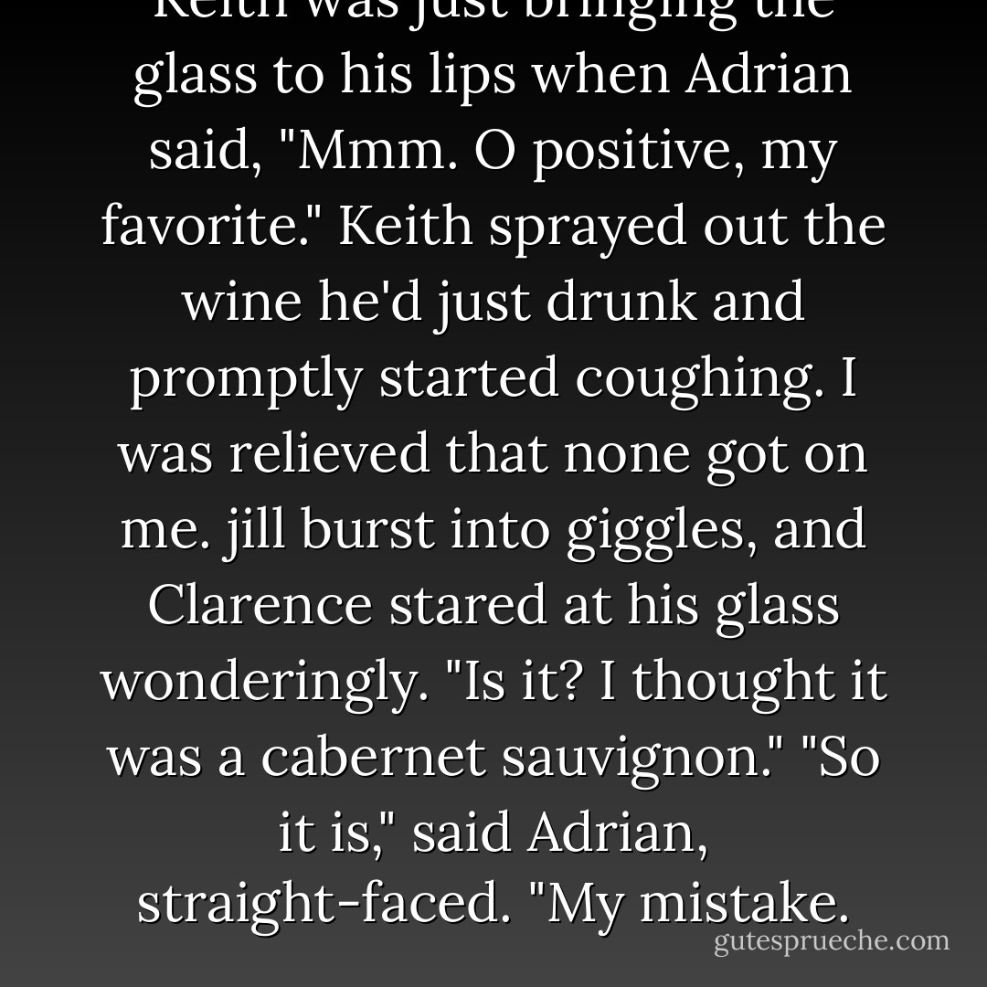Keith was just bringing the glass to his lips when Adrian said, "Mmm. O positive, my favorite."<br />Keith sprayed out the wine he'd just drunk and promptly started coughing. I was relieved that none got on me. jill burst into giggles, and Clarence stared at his glass wonderingly.<br />"Is it? I thought it was a cabernet sauvignon."<br />"So it is," said Adrian, straight-faced. "My mistake. - Richelle Mead
