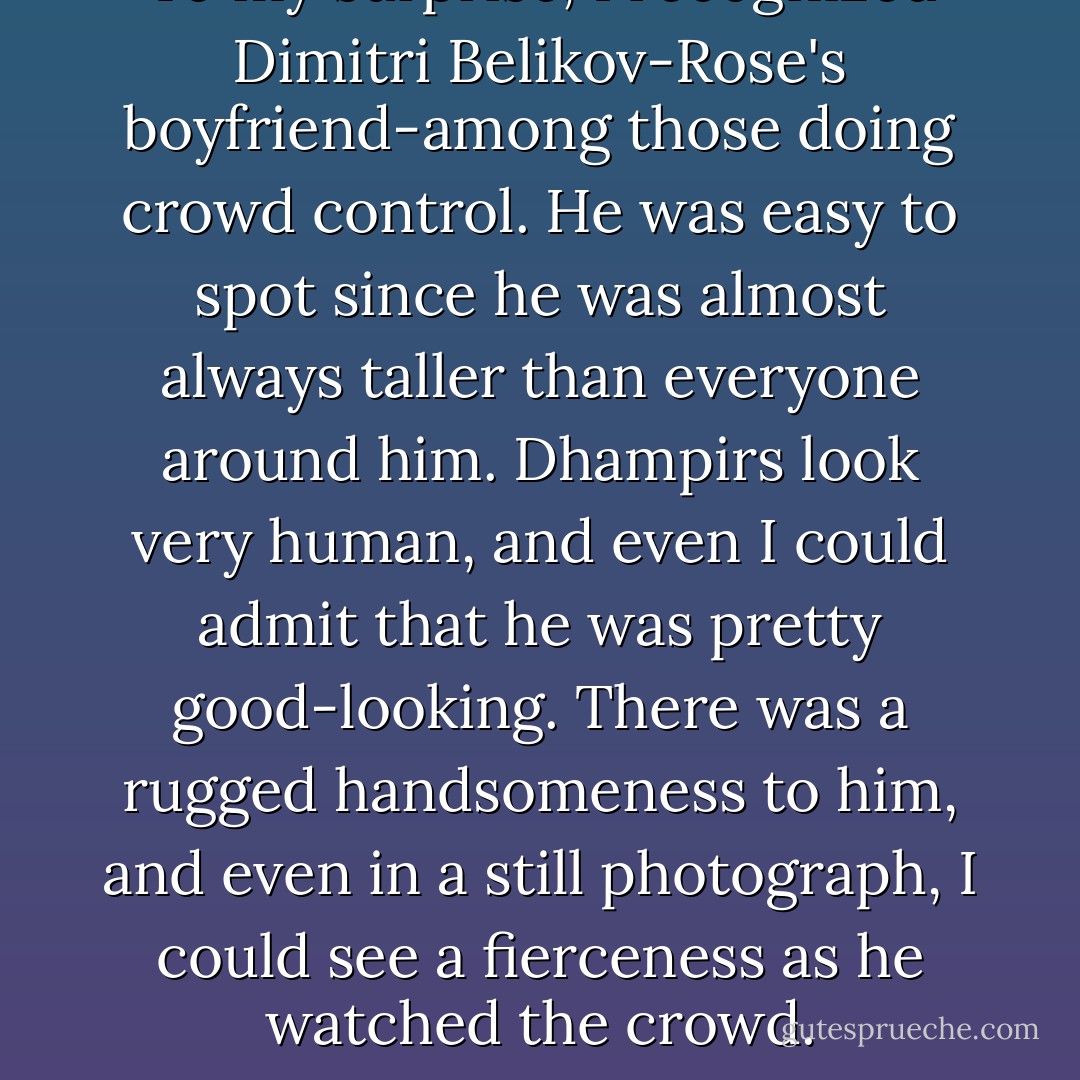 To my surprise, I recognized Dimitri Belikov-Rose's boyfriend-among those doing crowd control. He was easy to spot since he was almost always taller than everyone around him. Dhampirs look very human, and even I could admit that he was pretty good-looking. There was a rugged handsomeness to him, and even in a still photograph, I could see a fierceness as he watched the crowd. - Richelle Mead