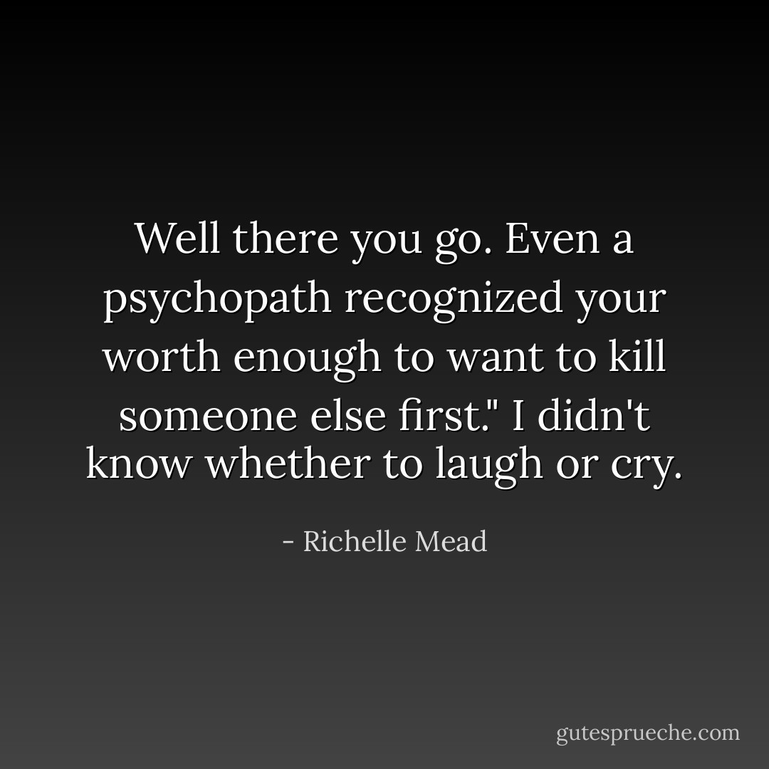 Well there you go. Even a psychopath recognized your worth enough to want to kill someone else first."<br />I didn't know whether to laugh or cry. - Richelle Mead