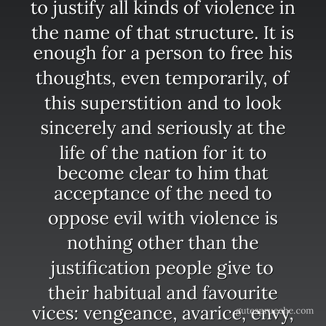 The dreadful superstition that it is possible to foresee the future shape of society serves to justify all kinds of violence in the name of that structure. It is enough for a person to free his thoughts, even temporarily, of this superstition and to look sincerely and seriously at the life of the nation for it to become clear to him that acceptance of the need to oppose evil with violence is nothing other than the justification people give to their habitual and favourite vices: vengeance, avarice, envy, ambition, pride, cowardice and spite. - Leo Tolstoy