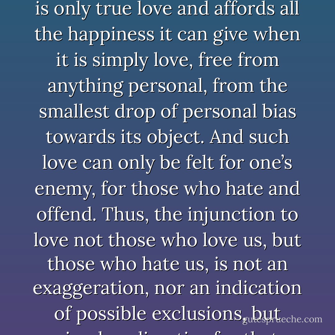 Love, true love, love that denies itself and transfers itself to another, is the awakening within oneself of the highest universal principle of life. But it is only true love and affords all the happiness it can give when it is simply love, free from anything personal, from the smallest drop of personal bias towards its object. And such love can only be felt for one’s enemy, for those who hate and offend. Thus, the injunction to love not those who love us, but those who hate us, is not an exaggeration, nor an indication of possible exclusions, but simply a directive for that opportunity and possibility of receiving the supreme bliss that love can give. - Leo Tolstoy