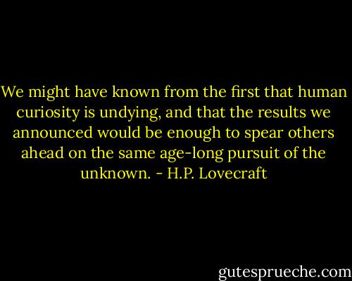 We might have known from the first that human curiosity is undying, and that the results we announced would be enough to spear others ahead on the same age-long pursuit of the unknown. - H.P. Lovecraft