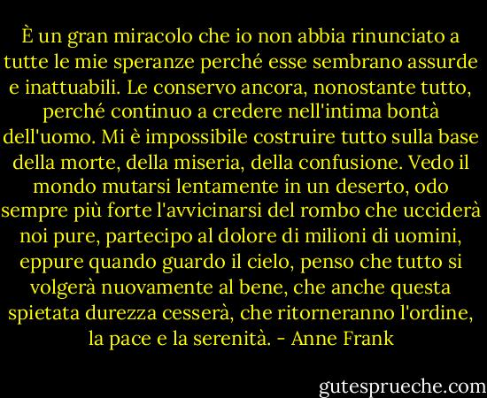 ‎È un gran miracolo che io non abbia rinunciato a tutte le mie speranze perché esse sembrano assurde e inattuabili. Le conservo ancora, nonostante tutto, perché continuo a credere nell'intima bontà dell'uomo. Mi è impossibile costruire tutto sulla base della morte, della miseria, della confusione. Vedo il mondo mutarsi lentamente in un deserto, odo sempre più forte l'avvicinarsi del rombo che ucciderà noi pure, partecipo al dolore di milioni di uomini, eppure quando guardo il cielo, penso che tutto si volgerà nuovamente al bene, che anche questa spietata durezza cesserà, che ritorneranno l'ordine, la pace e la serenità. - Anne Frank