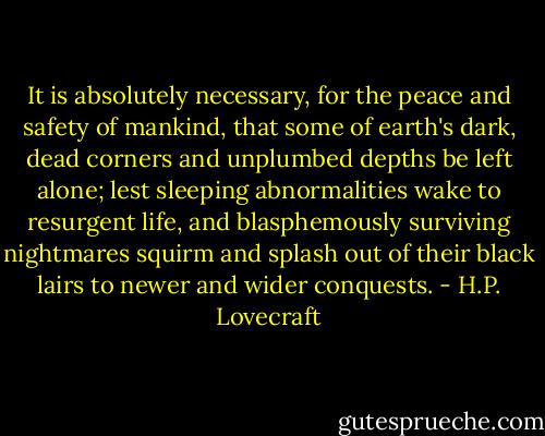 It is absolutely necessary, for the peace and safety of mankind, that some of earth's dark, dead corners and unplumbed depths be left alone; lest sleeping abnormalities wake to resurgent life, and blasphemously surviving nightmares squirm and splash out of their black lairs to newer and wider conquests. - H.P. Lovecraft