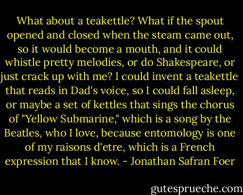 What about a teakettle? What if the spout opened and closed when the steam came out, so it would become a mouth, and it could whistle pretty melodies, or do Shakespeare, or just crack up with me? I could invent a teakettle that reads in Dad's voice, so I could fall asleep, or maybe a set of kettles that sings the chorus of "Yellow Submarine," which is a song by the Beatles, who I love, because entomology is one of my raisons d'etre, which is a French expression that I know. - Jonathan Safran Foer