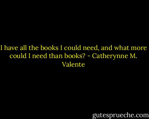 I have all the books I could need, and what more could I need than books? - Catherynne M. Valente