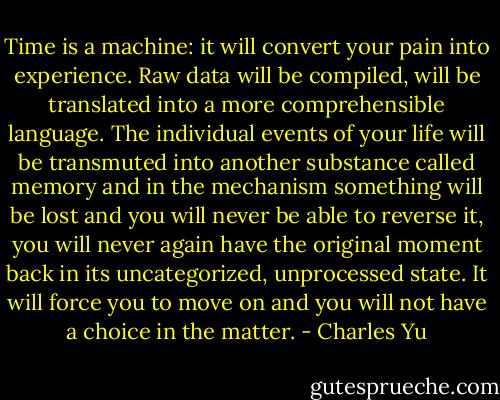 Time is a machine: it will convert your pain into experience. Raw data will be compiled, will be translated into a more comprehensible language. The individual events of your life will be transmuted into another substance called memory and in the mechanism something will be lost and you will never be able to reverse it, you will never again have the original moment back in its uncategorized, unprocessed state. It will force you to move on and you will not have a choice in the matter. - Charles Yu