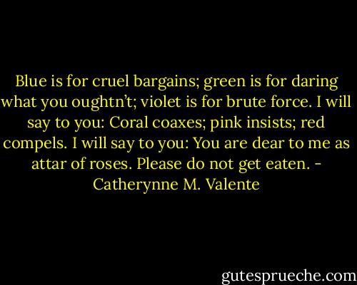 Blue is for cruel bargains; green is for daring what you oughtn’t; violet is for brute force. I will say to you: Coral coaxes; pink insists; red compels. I will say to you: You are dear to me as attar of roses. Please do not get eaten. - Catherynne M. Valente