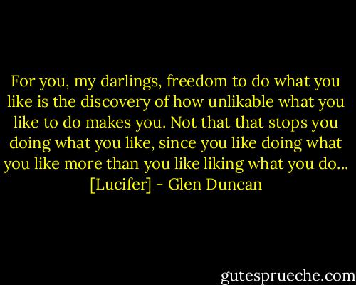 For you, my darlings, freedom to do what you like is the discovery of how unlikable what you like to do makes you. Not that that stops you doing what you like, since you like doing what you like more than you like liking what you do...<br />[Lucifer] - Glen Duncan