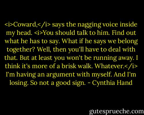 <i>Coward,</i> says the nagging voice inside my head. <i>You should talk to him. Find out what he has to say.<br />What if he says we belong together?<br />Well, then you'll have to deal with that. But at least you won't be running away.<br />I think it's more of a brisk walk.<br />Whatever.</i><br />I'm having an argument with myself. And I'm losing. So not a good sign. - Cynthia Hand