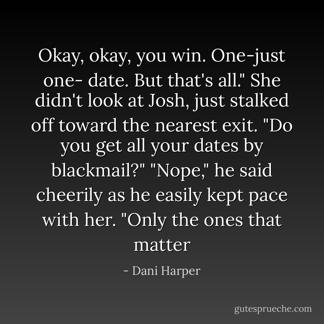 Okay, okay, you win. One-just one- date. But that's all." She didn't look at Josh, just stalked off toward the nearest exit. "Do you get all your dates by blackmail?"<br />"Nope," he said cheerily as he easily kept pace with her. "Only the ones that matter - Dani Harper