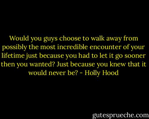 Would you guys choose to walk away from possibly the most incredible encounter of your lifetime just because you had to let it go sooner then you wanted? Just because you knew that it would never be? - Holly Hood