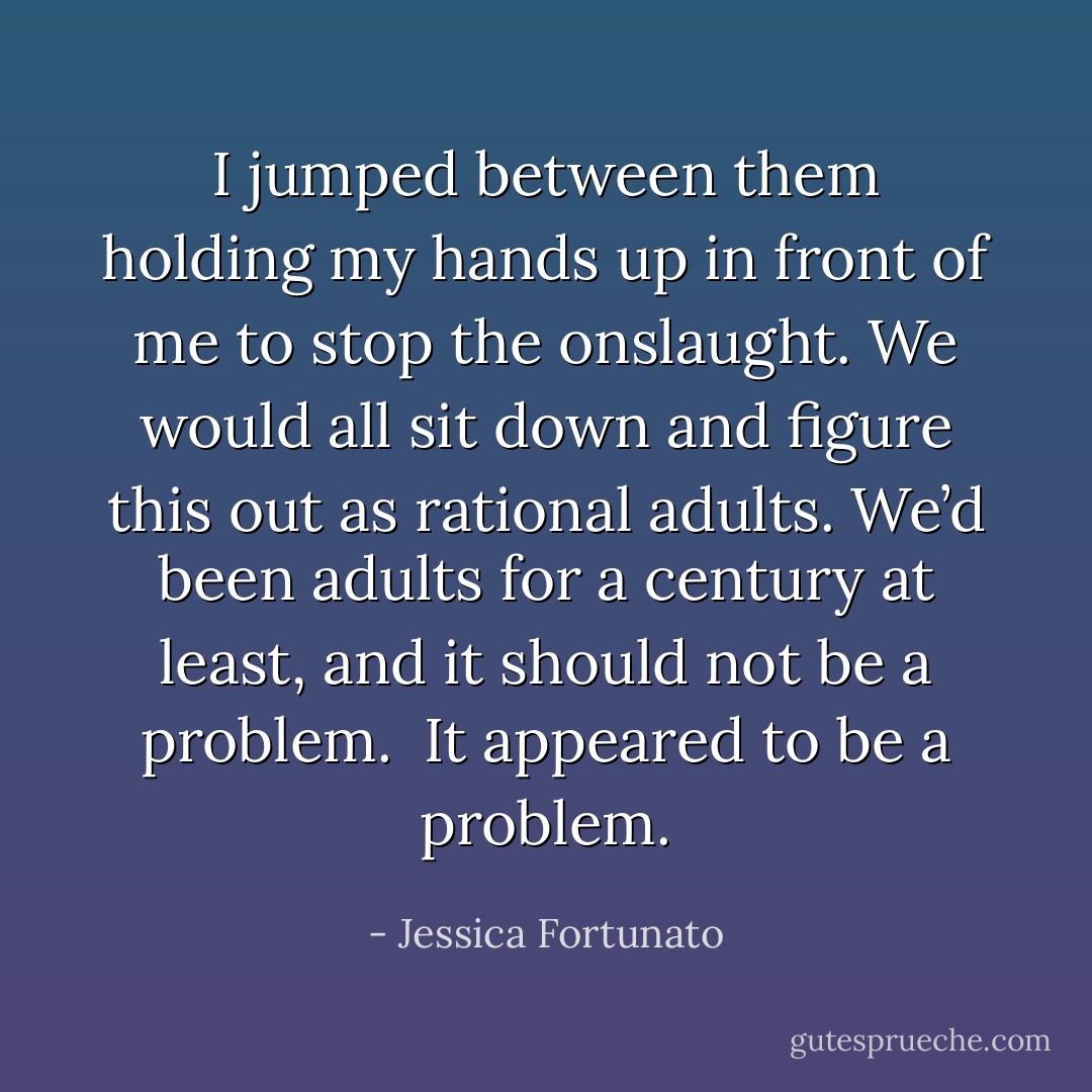 I jumped between them holding my hands up in front of me to stop the onslaught. We would all sit down and figure this out as rational adults. We’d been adults for a century at least, and it should not be a problem. <br />It appeared to be a problem. - Jessica Fortunato