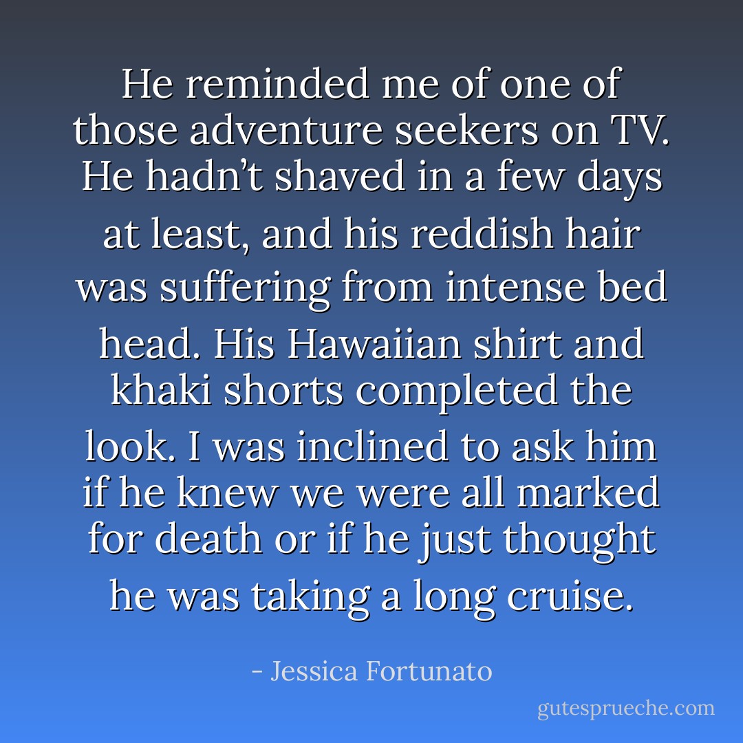 He reminded me of one of those adventure seekers on TV. He hadn’t shaved in a few days at least, and his reddish hair was suffering from intense bed head. His Hawaiian shirt and khaki shorts completed the look. I was inclined to ask him if he knew we were all marked for death or if he just thought he was taking a long cruise. - Jessica Fortunato