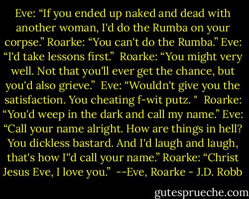 Eve: “If you ended up naked and dead with another woman, I'd do the Rumba on your corpse.”<br />Roarke: “You can't do the Rumba.”<br />Eve: “I'd take lessons first.”<br /><br />Roarke: “You might very well. Not that you'll ever get the chance, but you'd also grieve.” <br />Eve: “Wouldn't give you the satisfaction. You cheating f-wit putz. "<br /><br />Roarke: “You'd weep in the dark and call my name.”<br />Eve: “Call your name alright. How are things in hell? You dickless bastard. And I'd laugh and laugh, that's how I''d call your name.”<br />Roarke: “Christ Jesus Eve, I love you.”<br /><br />--Eve, Roarke - J.D. Robb