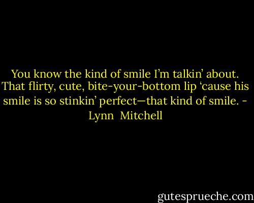 You know the kind of smile I’m talkin’ about. That flirty, cute, bite-your-bottom lip ‘cause his smile is so stinkin’ perfect—that kind of smile. - Lynn  Mitchell