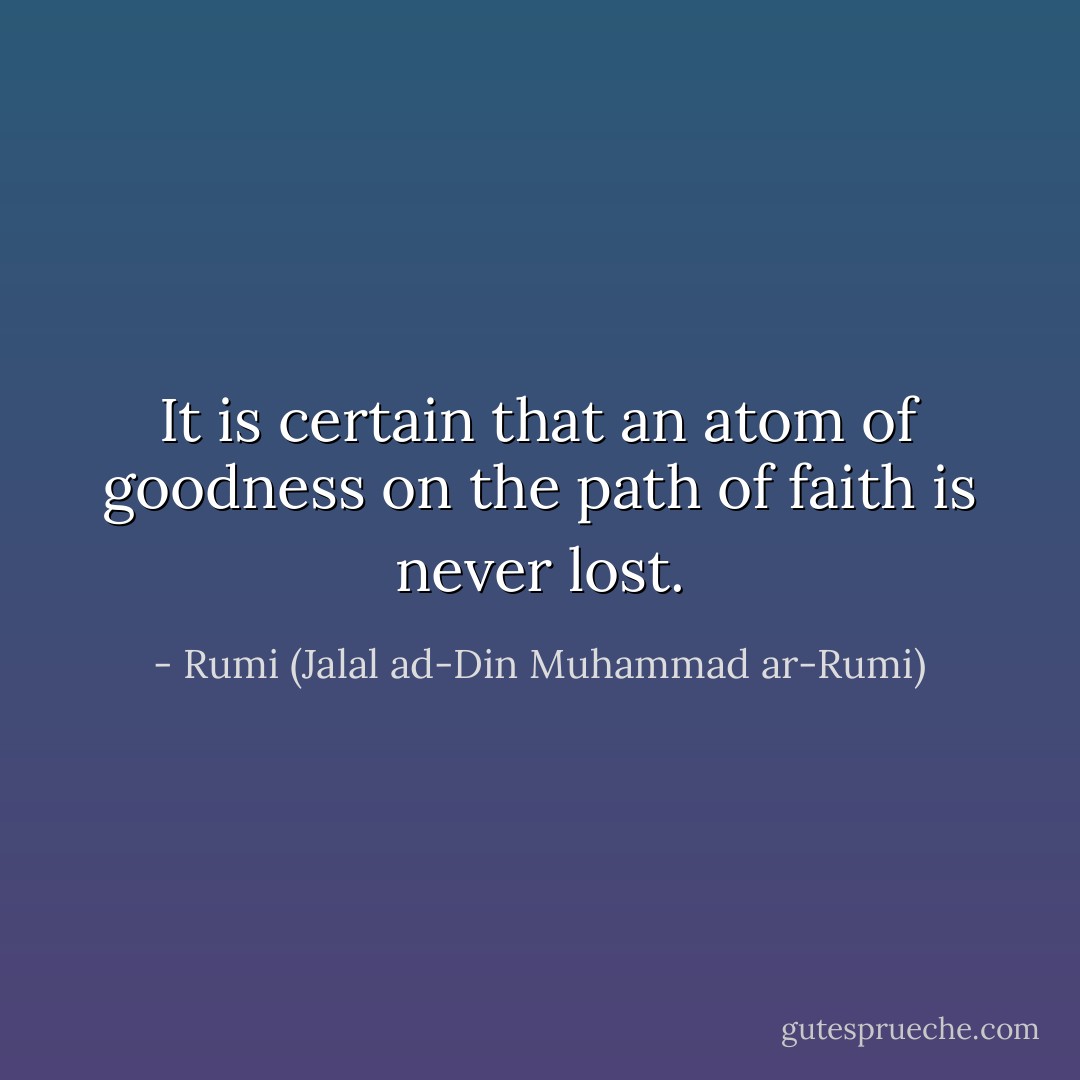 It is certain that an atom of goodness on the path of faith is never lost. - Rumi (Jalal ad-Din Muhammad ar-Rumi)