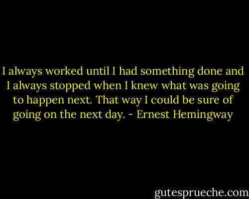 I always worked until I had something done and I always stopped when I knew what was going to happen next. That way I could be sure of going on the next day. - Ernest Hemingway