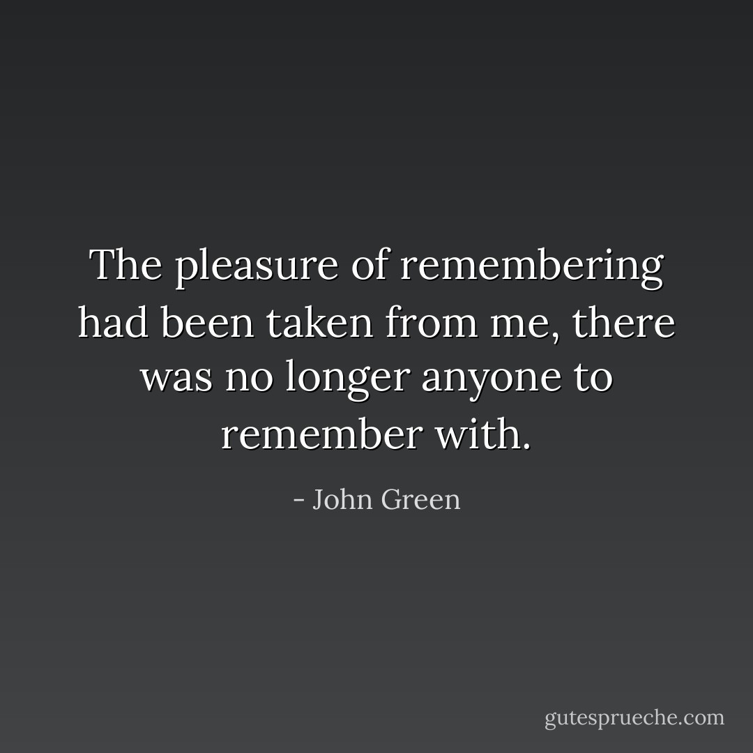 The pleasure of remembering had been taken from me, there was no longer anyone to remember with. - John Green